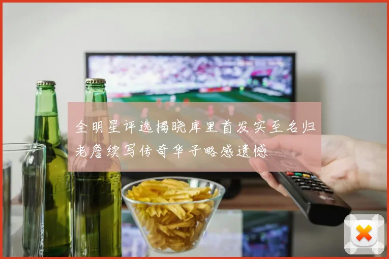 全明星评选揭晓库里首发实至名归老詹续写传奇华子略感遗憾