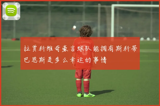拉贾科维奇豪言球队能拥有斯科蒂巴恩斯是多么幸运的事情