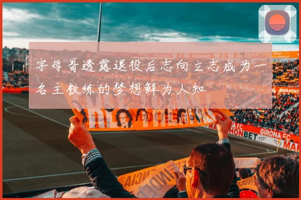 字母哥透露退役后志向立志成为一名主教练的梦想鲜为人知