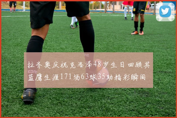拉齐奥庆祝克洛泽48岁生日回顾其蓝鹰生涯171场63球35助精彩瞬间
