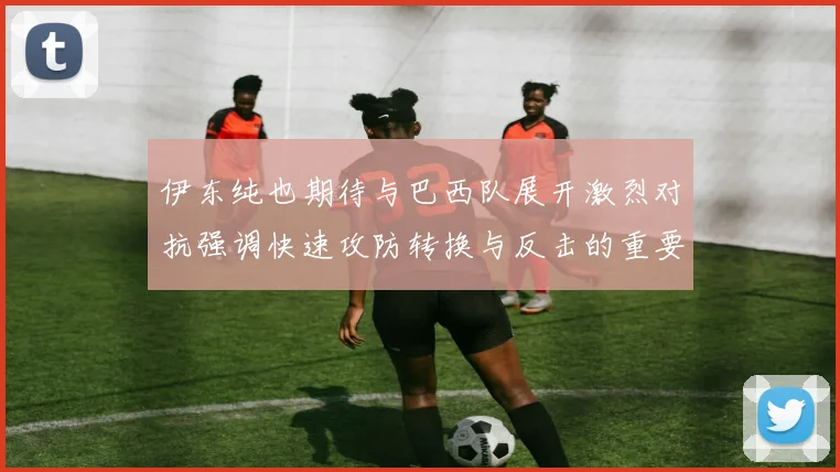 伊东纯也期待与巴西队展开激烈对抗强调快速攻防转换与反击的重要性