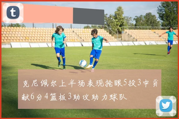 克尼佩尔上半场表现抢眼5投3中贡献6分4篮板3助攻助力球队
