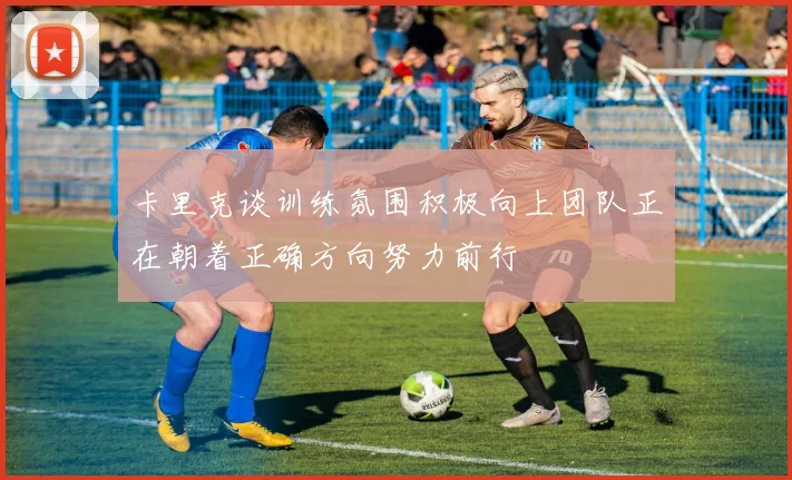 卡里克谈训练氛围积极向上团队正在朝着正确方向努力前行