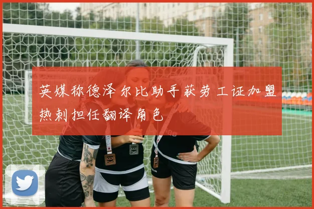 英媒称德泽尔比助手获劳工证加盟热刺担任翻译角色