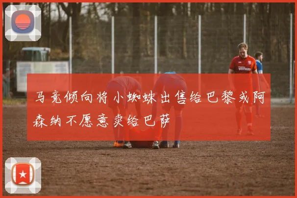 马竞倾向将小蜘蛛出售给巴黎或阿森纳不愿意卖给巴萨