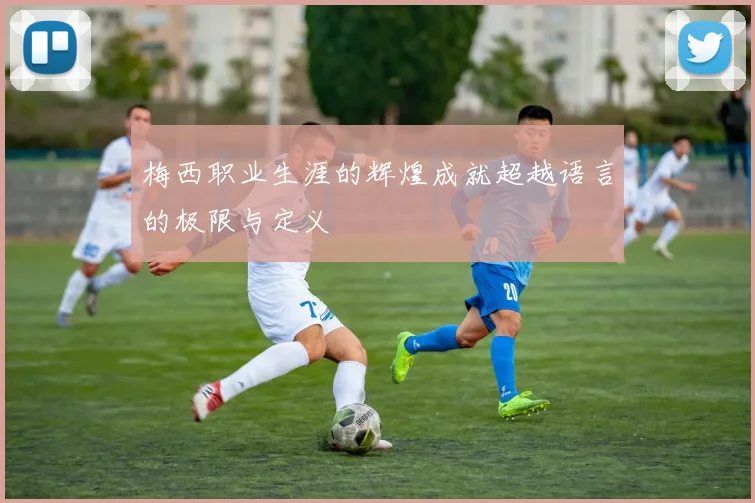 梅西职业生涯的辉煌成就超越语言的极限与定义