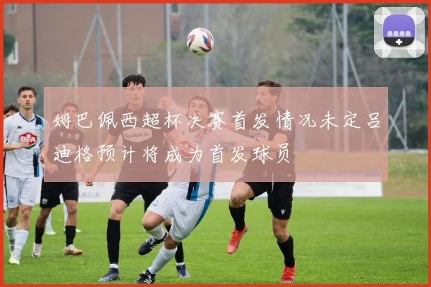 姆巴佩西超杯决赛首发情况未定吕迪格预计将成为首发球员