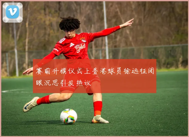 赛前升旗仪式上香港球员徐远征闭眼沉思引发热议