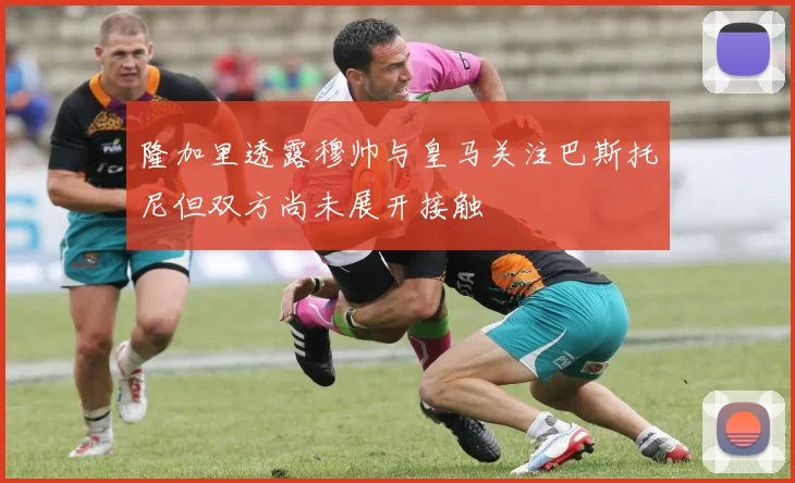 隆加里透露穆帅与皇马关注巴斯托尼但双方尚未展开接触