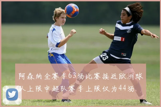 阿森纳全赛季63场比赛接近欧洲球队上限中超队赛季上限仅为44场