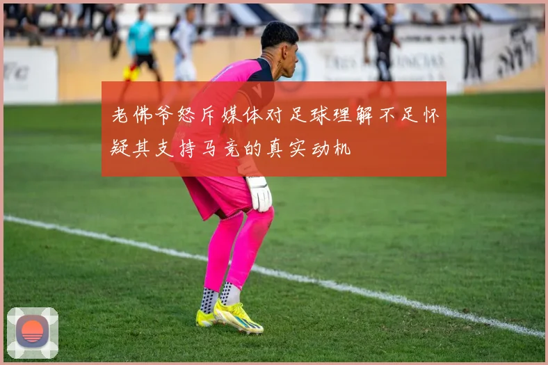 老佛爷怒斥媒体对足球理解不足怀疑其支持马竞的真实动机