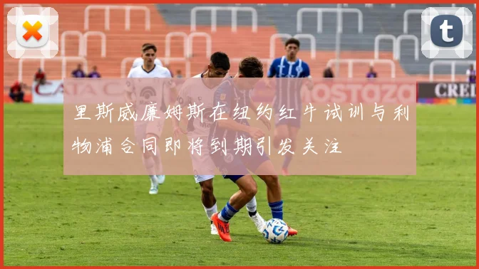 里斯威廉姆斯在纽约红牛试训与利物浦合同即将到期引发关注