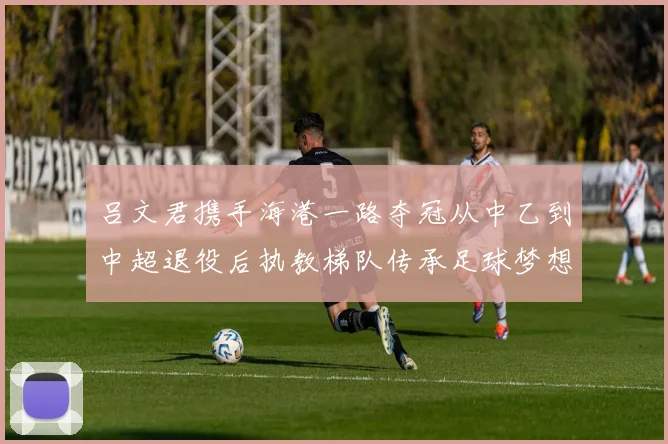 吕文君携手海港一路夺冠从中乙到中超退役后执教梯队传承足球梦想