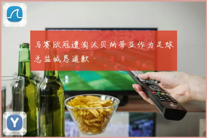 马赛欧冠遭淘汰贝纳蒂亚作为足球总监诚恳道歉