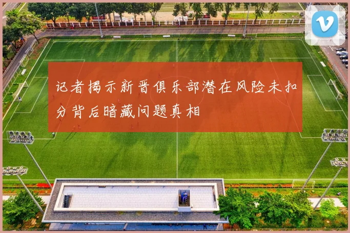 记者揭示新晋俱乐部潜在风险未扣分背后暗藏问题真相