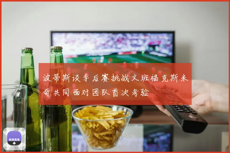 波蒂斯谈季后赛挑战文班福克斯米奇共同面对团队首次考验