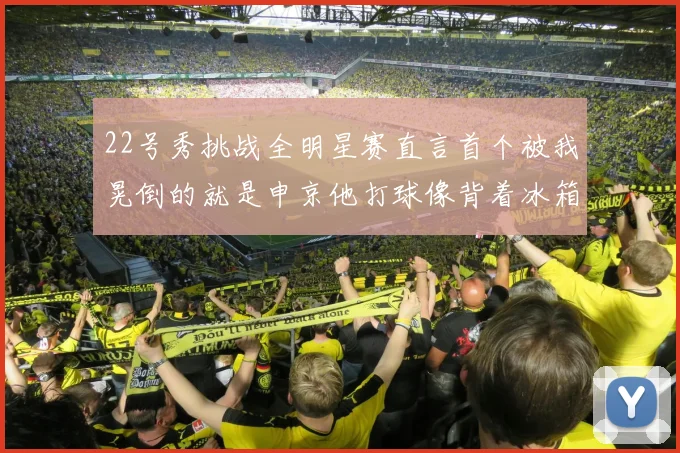 22号秀挑战全明星赛直言首个被我晃倒的就是申京他打球像背着冰箱一样笨重