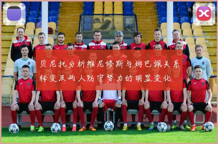 贝尼托分析维尼修斯与姆巴佩关系转变及两人防守努力的明显变化